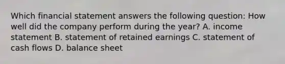 Which financial statement answers the following​ question: How well did the company perform during the​ year? A. income statement B. statement of retained earnings C. statement of cash flows D. balance sheet