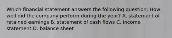 Which financial statement answers the following question: How well did the company perform during the year? A. statement of retained earnings B. statement of cash flows C. <a href='https://www.questionai.com/knowledge/kCPMsnOwdm-income-statement' class='anchor-knowledge'>income statement</a> D. balance sheet