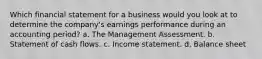 Which financial statement for a business would you look at to determine the company's earnings performance during an accounting period? a. The Management Assessment. b. Statement of cash flows. c. Income statement. d. Balance sheet