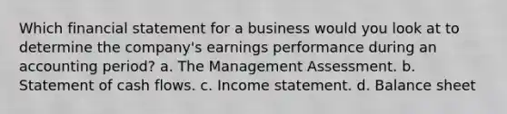 Which financial statement for a business would you look at to determine the company's earnings performance during an accounting period? a. The Management Assessment. b. Statement of cash flows. c. Income statement. d. Balance sheet