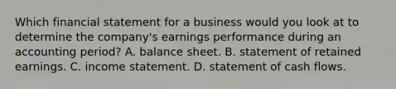 Which financial statement for a business would you look at to determine the company's earnings performance during an accounting period? A. balance sheet. B. statement of retained earnings. C. income statement. D. statement of cash flows.