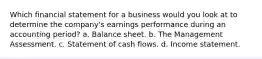 Which financial statement for a business would you look at to determine the company's earnings performance during an accounting period? a. Balance sheet. b. The Management Assessment. c. Statement of cash flows. d. Income statement.