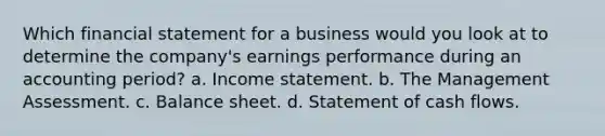 Which financial statement for a business would you look at to determine the company's earnings performance during an accounting period? a. <a href='https://www.questionai.com/knowledge/kCPMsnOwdm-income-statement' class='anchor-knowledge'>income statement</a>. b. The Management Assessment. c. Balance sheet. d. Statement of cash flows.