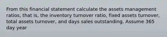 From this financial statement calculate the assets management ratios, that is, the inventory turnover ratio, fixed assets turnover, total assets turnover, and days sales outstanding. Assume 365 day year