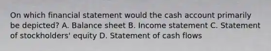 On which financial statement would the cash account primarily be depicted? A. Balance sheet B. Income statement C. Statement of stockholders' equity D. Statement of cash flows