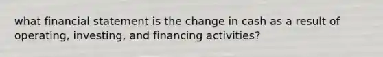 what financial statement is the change in cash as a result of operating, investing, and financing activities?