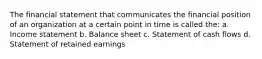 The financial statement that communicates the financial position of an organization at a certain point in time is called the: a. Income statement b. Balance sheet c. Statement of cash flows d. Statement of retained earnings