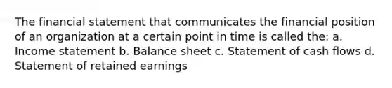 The financial statement that communicates the financial position of an organization at a certain point in time is called the: a. Income statement b. Balance sheet c. Statement of cash flows d. Statement of retained earnings