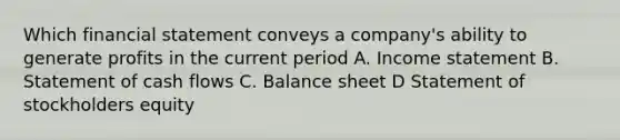 Which financial statement conveys a company's ability to generate profits in the current period A. <a href='https://www.questionai.com/knowledge/kCPMsnOwdm-income-statement' class='anchor-knowledge'>income statement</a> B. Statement of cash flows C. Balance sheet D Statement of stockholders equity