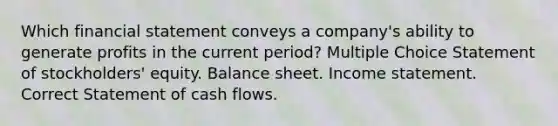 Which financial statement conveys a company's ability to generate profits in the current period? Multiple Choice Statement of stockholders' equity. Balance sheet. Income statement. Correct Statement of cash flows.