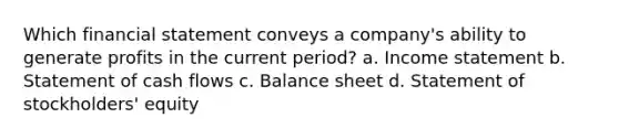 Which financial statement conveys a company's ability to generate profits in the current period? a. <a href='https://www.questionai.com/knowledge/kCPMsnOwdm-income-statement' class='anchor-knowledge'>income statement</a> b. Statement of cash flows c. Balance sheet d. Statement of stockholders' equity