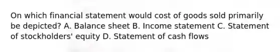 On which financial statement would cost of goods sold primarily be depicted? A. Balance sheet B. Income statement C. Statement of stockholders' equity D. Statement of cash flows