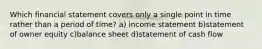 Which financial statement covers only a single point in time rather than a period of time? a) income statement b)statement of owner equity c)balance sheet d)statement of cash flow