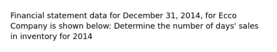 Financial statement data for December 31, 2014, for Ecco Company is shown below: Determine the number of days' sales in inventory for 2014