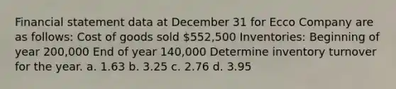 Financial statement data at December 31 for Ecco Company are as follows: Cost of goods sold 552,500 Inventories: Beginning of year 200,000 End of year 140,000 Determine inventory turnover for the year. a. 1.63 b. 3.25 c. 2.76 d. 3.95