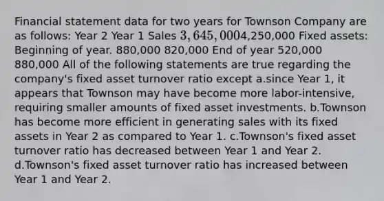 Financial statement data for two years for Townson Company are as follows: Year 2 Year 1 Sales 3,645,0004,250,000 Fixed assets: Beginning of year. 880,000 820,000 End of year 520,000 880,000 All of the following statements are true regarding the company's fixed asset turnover ratio except a.since Year 1, it appears that Townson may have become more labor-intensive, requiring smaller amounts of fixed asset investments. b.Townson has become more efficient in generating sales with its fixed assets in Year 2 as compared to Year 1. c.Townson's fixed asset turnover ratio has decreased between Year 1 and Year 2. d.Townson's fixed asset turnover ratio has increased between Year 1 and Year 2.