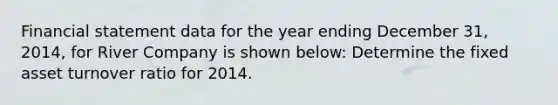 Financial statement data for the year ending December 31, 2014, for River Company is shown below: Determine the fixed asset turnover ratio for 2014.