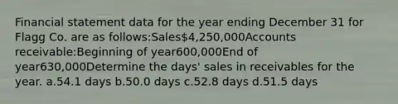 Financial statement data for the year ending December 31 for Flagg Co. are as follows:Sales4,250,000Accounts receivable:Beginning of year600,000End of year630,000Determine the days' sales in receivables for the year. a.54.1 days b.50.0 days c.52.8 days d.51.5 days