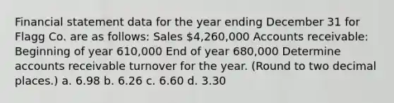 Financial statement data for the year ending December 31 for Flagg Co. are as follows: Sales 4,260,000 Accounts receivable: Beginning of year 610,000 End of year 680,000 Determine accounts receivable turnover for the year. (Round to two decimal places.) a. 6.98 b. 6.26 c. 6.60 d. 3.30