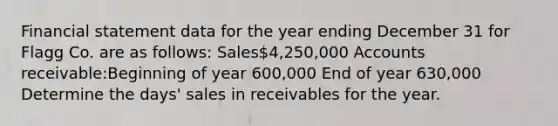 Financial statement data for the year ending December 31 for Flagg Co. are as follows: Sales4,250,000 Accounts receivable:Beginning of year 600,000 End of year 630,000 Determine the days' sales in receivables for the year.