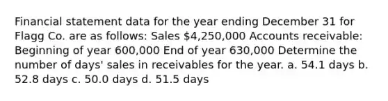 Financial statement data for the year ending December 31 for Flagg Co. are as follows: Sales 4,250,000 Accounts receivable: Beginning of year 600,000 End of year 630,000 Determine the number of days' sales in receivables for the year. a. 54.1 days b. 52.8 days c. 50.0 days d. 51.5 days