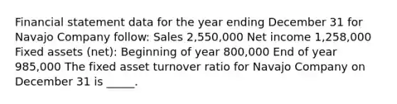 Financial statement data for the year ending December 31 for Navajo Company follow: Sales 2,550,000 Net income 1,258,000 Fixed assets (net): Beginning of year 800,000 End of year 985,000 The fixed asset turnover ratio for Navajo Company on December 31 is _____.