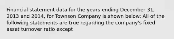 Financial statement data for the years ending December 31, 2013 and 2014, for Townson Company is shown below: All of the following statements are true regarding the company's fixed asset turnover ratio except