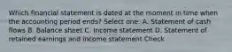 Which financial statement is dated at the moment in time when the accounting period ends? Select one: A. Statement of cash flows B. Balance sheet C. Income statement D. Statement of retained earnings and income statement Check