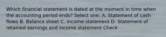 Which financial statement is dated at the moment in time when the accounting period ends? Select one: A. Statement of cash flows B. Balance sheet C. Income statement D. Statement of retained earnings and income statement Check