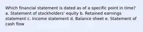 Which financial statement is dated as of a specific point in time? a. Statement of stockholders' equity b. Retained earnings statement c. Income statement d. Balance sheet e. Statement of cash flow