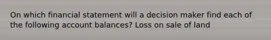 On which financial statement will a decision maker find each of the following account balances? Loss on sale of land