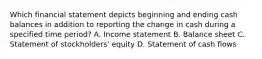 Which financial statement depicts beginning and ending cash balances in addition to reporting the change in cash during a specified time period? A. Income statement B. Balance sheet C. Statement of stockholders' equity D. Statement of cash flows