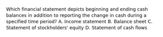 Which financial statement depicts beginning and ending cash balances in addition to reporting the change in cash during a specified time period? A. Income statement B. Balance sheet C. Statement of stockholders' equity D. Statement of cash flows