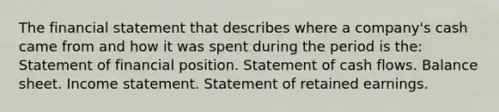 The financial statement that describes where a company's cash came from and how it was spent during the period is the: Statement of financial position. Statement of cash flows. Balance sheet. Income statement. Statement of retained earnings.