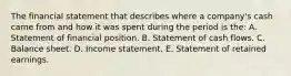 The financial statement that describes where a company's cash came from and how it was spent during the period is the: A. Statement of financial position. B. Statement of cash flows. C. Balance sheet. D. Income statement. E. Statement of retained earnings.