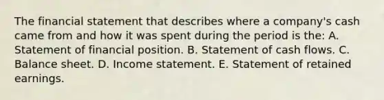 The financial statement that describes where a company's cash came from and how it was spent during the period is the: A. Statement of financial position. B. Statement of cash flows. C. Balance sheet. D. <a href='https://www.questionai.com/knowledge/kCPMsnOwdm-income-statement' class='anchor-knowledge'>income statement</a>. E. Statement of retained earnings.