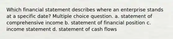 Which financial statement describes where an enterprise stands at a specific date? Multiple choice question. a. statement of comprehensive income b. statement of financial position c. income statement d. statement of cash flows