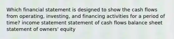 Which financial statement is designed to show the cash flows from operating, investing, and financing activities for a period of time? income statement statement of cash flows balance sheet statement of owners' equity