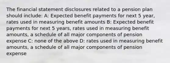 The financial statement disclosures related to a pension plan should include: A: Expected benefit payments for next 5 year, rates used in measuring benefit amounts B: Expected benefit payments for next 5 years, rates used in measuring benefit amounts, a schedule of all major components of pension expense C: none of the above D: rates used in measuring benefit amounts, a schedule of all major components of pension expense