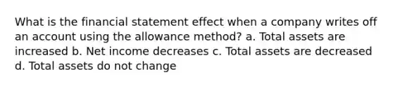 What is the financial statement effect when a company writes off an account using the allowance method? a. Total assets are increased b. Net income decreases c. Total assets are decreased d. Total assets do not change