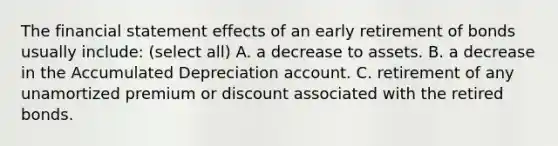 The financial statement effects of an early retirement of bonds usually include: (select all) A. a decrease to assets. B. a decrease in the Accumulated Depreciation account. C. retirement of any unamortized premium or discount associated with the retired bonds.