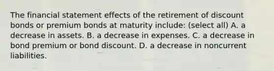 The financial statement effects of the retirement of discount bonds or premium bonds at maturity include: (select all) A. a decrease in assets. B. a decrease in expenses. C. a decrease in bond premium or bond discount. D. a decrease in noncurrent liabilities.