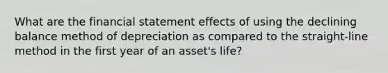 What are the financial statement effects of using the declining balance method of depreciation as compared to the straight-line method in the first year of an asset's life?