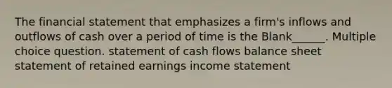 The financial statement that emphasizes a firm's inflows and outflows of cash over a period of time is the Blank______. Multiple choice question. statement of cash flows balance sheet statement of retained earnings <a href='https://www.questionai.com/knowledge/kCPMsnOwdm-income-statement' class='anchor-knowledge'>income statement</a>