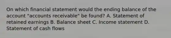 On which financial statement would the ending balance of the account​ "accounts receivable" be​ found? A. Statement of retained earnings B. Balance sheet C. Income statement D. Statement of cash flows