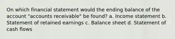 On which financial statement would the ending balance of the account "accounts receivable" be found? a. <a href='https://www.questionai.com/knowledge/kCPMsnOwdm-income-statement' class='anchor-knowledge'>income statement</a> b. Statement of retained earnings c. Balance sheet d. Statement of cash flows