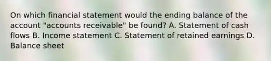 On which financial statement would the ending balance of the account​ "accounts receivable" be​ found? A. Statement of cash flows B. Income statement C. Statement of retained earnings D. Balance sheet