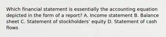 Which financial statement is essentially <a href='https://www.questionai.com/knowledge/k7UJ6J5ODQ-the-accounting-equation' class='anchor-knowledge'>the accounting equation</a> depicted in the form of a report? A. <a href='https://www.questionai.com/knowledge/kCPMsnOwdm-income-statement' class='anchor-knowledge'>income statement</a> B. Balance sheet C. Statement of stockholders' equity D. Statement of cash flows