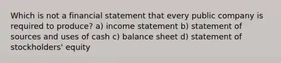 Which is not a financial statement that every public company is required to produce? a) <a href='https://www.questionai.com/knowledge/kCPMsnOwdm-income-statement' class='anchor-knowledge'>income statement</a> b) statement of sources and uses of cash c) balance sheet d) statement of stockholders' equity