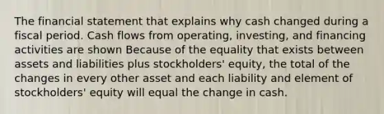 The financial statement that explains why cash changed during a fiscal period. Cash flows from operating, investing, and financing activities are shown Because of the equality that exists between assets and liabilities plus stockholders' equity, the total of the changes in every other asset and each liability and element of stockholders' equity will equal the change in cash.